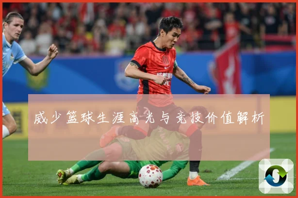威少篮球生涯高光与竞技价值解析