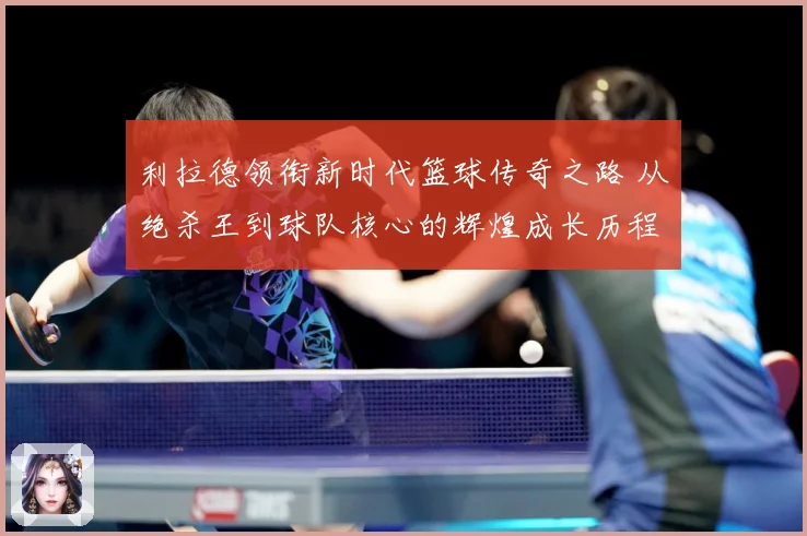 利拉德领衔新时代篮球传奇之路 从绝杀王到球队核心的辉煌成长历程揭秘
