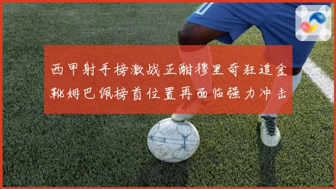 西甲射手榜激战正酣穆里奇狂追金靴姆巴佩榜首位置再面临强力冲击