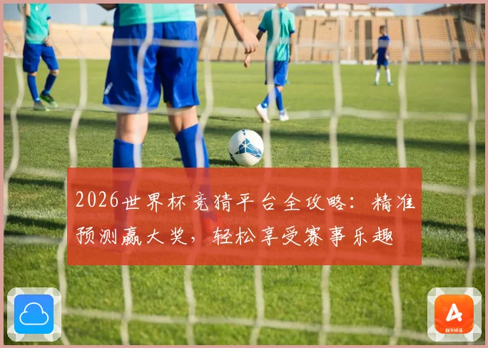 2026世界杯竞猜平台全攻略：精准预测赢大奖，轻松享受赛事乐趣
