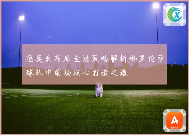 范奥利布局全场策略解析佛罗伦萨球队中前场核心打造之道