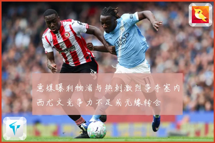 意媒曝利物浦与热刺激烈争夺塞内西尤文竞争力不足或无缘转会