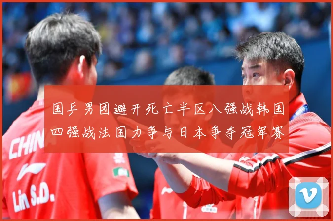 国乒男团避开死亡半区八强战韩国四强战法国力争与日本争夺冠军赛场解读