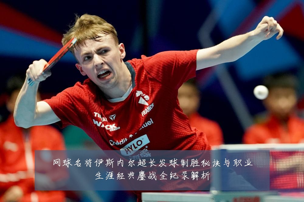 网球名将伊斯内尔超长发球制胜秘诀与职业生涯经典鏖战全纪录解析