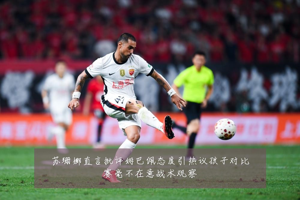 苏珊娜直言批评姆巴佩态度引热议孩子对比赛毫不在意战术观察